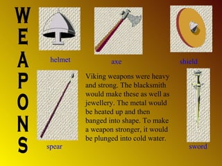 helmet

spear

axe
Viking weapons were heavy
and strong. The blacksmith
would make these as well as
jewellery. The metal would
be heated up and then
banged into shape. To make
a weapon stronger, it would
be plunged into cold water.

shield

sword

 