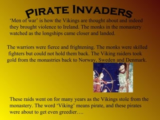 ‘Men of war’ is how the Vikings are thought about and indeed
they brought violence to Ireland. The monks in the monastery
watched as the longships came closer and landed.
The warriors were fierce and frightening. The monks were skilled
fighters but could not hold them back. The Viking raiders took
gold from the monastries back to Norway, Sweden and Denmark.

These raids went on for many years as the Vikings stole from the
monastery. The word ‘Viking’ means pirate, and these pirates
were about to get even greedier….

 