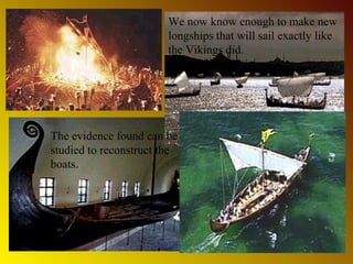 Archaeologists have
discovered many wrecks
of longboats at the bottom
of the ocean or buried in
the ground.

We now know enough to make new
longships that will sail exactly like
the Vikings did.

The evidence found can be
studied to reconstruct the
boats.
Vikings even used their
boats to bury great warriors
at sea. They used to set fire
to the longships.

 