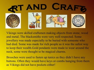 Vikings were skilled craftsmen making objects from stone, wood
and metal. The blacksmiths were very well respected. Some
jewellery was made especially to be buried with someone who
had died. Some was made for rich people as it was the safest way
to keep their wealth.Gold pendants were made to wear around the
neck, some were thought to be magical charms.
Brooches were used to fasten up tunics as they didn’t have any
buttons. Often they would have keys or combs hanging from them
as Vikings did not have pockets either!

 