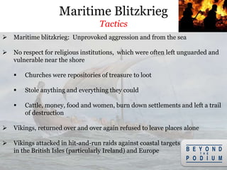  Maritime blitzkrieg: Unprovoked aggression and from the sea
 No respect for religious institutions, which were often left unguarded and
vulnerable near the shore
 Churches were repositories of treasure to loot
 Stole anything and everything they could
 Cattle, money, food and women, burn down settlements and left a trail
of destruction
 Vikings, returned over and over again refused to leave places alone
 Vikings attacked in hit-and-run raids against coastal targets
in the British Isles (particularly Ireland) and Europe
Maritime Blitzkrieg
Tactics
 
