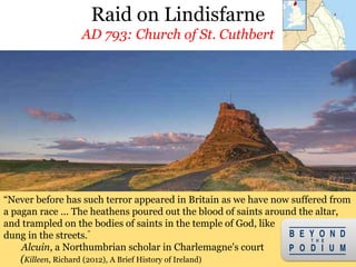 Raid on Lindisfarne
AD 793: Church of St. Cuthbert
12
Attack on Lindisfarne in Northumberland marked beginning of the Viking Age
“Never before has such terror appeared in Britain as we have now suffered from
a pagan race ... The heathens poured out the blood of saints around the altar,
and trampled on the bodies of saints in the temple of God, like
dung in the streets.”
Alcuin, a Northumbrian scholar in Charlemagne's court
(Killeen, Richard (2012), A Brief History of Ireland)
 