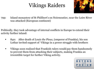 Vikings Raiders
799: Island monastery of St Philibert’s on Noirmoutier, near the Loire River
was attacked (European continent)
Politically, they took advantage of internal conflicts in Europe to extend their
activity further inland:
 840: After death of Louis the Pious, (emperor of Frankia), his son
Lothar invited support of Vikings in a power struggle with brothers
 Vikings soon realized that Frankish rulers would pay them handsomely
to prevent them from attacking their subjects, making Frankia an
irresistible target for further Viking activity.
13
 