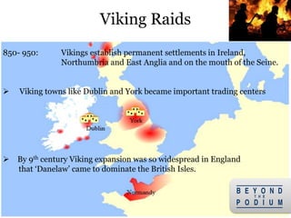 15
850- 950: Vikings establish permanent settlements in Ireland,
Northumbria and East Anglia and on the mouth of the Seine.
 Viking towns like Dublin and York became important trading centers
 By 9th century Viking expansion was so widespread in England
that ‘Danelaw’ came to dominate the British Isles.
Viking Raids
 
