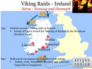 17
795: Earliest recorded Viking raid on Ireland
 Annals of Ulster record the 'burning of Rechru by the Heathens’
(location vague).
840: Built naval encampments (longphorts) to winter
 Dublin, Cork, Waterford, Wexford and Limerick
began life as longphorts
Viking Raids - Ireland
Norse : Norway and Denmark
 