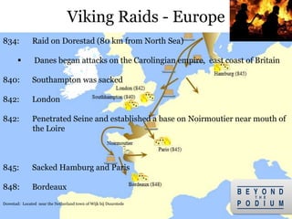 Viking Raids - Europe
18
834: Raid on Dorestad (80 km from North Sea)
 Danes began attacks on the Carolingian empire, east coast of Britain
840: Southampton was sacked
842: London
842: Penetrated Seine and established a base on Noirmoutier near mouth of
the Loire
845: Sacked Hamburg and Paris
848: Bordeaux
Dorestad: Located near the Netherland town of Wijk bij Duurstede
 