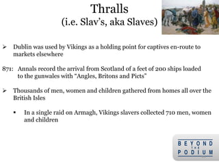 Thralls
(i.e. Slav’s, aka Slaves)
 Dublin was used by Vikings as a holding point for captives en-route to
markets elsewhere
871: Annals record the arrival from Scotland of a feet of 200 ships loaded
to the gunwales with “Angles, Britons and Picts”
 Thousands of men, women and children gathered from homes all over the
British Isles
 In a single raid on Armagh, Vikings slavers collected 710 men, women
and children
20
 