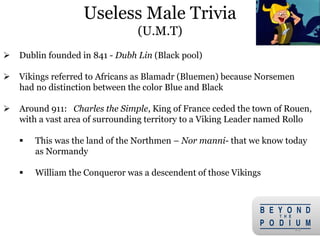  Dublin founded in 841 - Dubh Lin (Black pool)
 Vikings referred to Africans as Blamadr (Bluemen) because Norsemen
had no distinction between the color Blue and Black
 Around 911: Charles the Simple, King of France ceded the town of Rouen,
with a vast area of surrounding territory to a Viking Leader named Rollo
 This was the land of the Northmen – Nor manni- that we know today
as Normandy
 William the Conqueror was a descendent of those Vikings
22
Useless Male Trivia
(U.M.T)
 