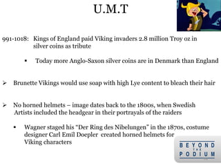 24
991-1018: Kings of England paid Viking invaders 2.8 million Troy oz in
silver coins as tribute
 Today more Anglo-Saxon silver coins are in Denmark than England
 Brunette Vikings would use soap with high Lye content to bleach their hair
 No horned helmets – image dates back to the 1800s, when Swedish
Artists included the headgear in their portrayals of the raiders
 Wagner staged his “Der Ring des Nibelungen” in the 1870s, costume
designer Carl Emil Doepler created horned helmets for
Viking characters
U.M.T
 