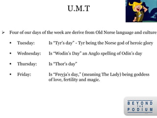 25
 Four of our days of the week are derive from Old Norse language and culture
 Tuesday: Is “Tyr’s day” - Tyr being the Norse god of heroic glory
 Wednesday: Is “Wodin’s Day” an Anglo spelling of Odin’s day
 Thursday: Is “Thor’s day”
 Friday: Is “Freyja’s day,” (meaning The Lady) being goddess
of love, fertility and magic.
U.M.T
 