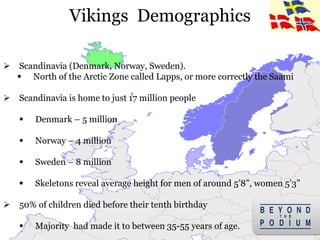 Vikings Demographics
 Scandinavia (Denmark, Norway, Sweden).
 North of the Arctic Zone called Lapps, or more correctly the Saami
 Scandinavia is home to just 17 million people
 Denmark – 5 million
 Norway – 4 million
 Sweden – 8 million
 Skeletons reveal average height for men of around 5’8”, women 5’3”
 50% of children died before their tenth birthday
 Majority had made it to between 35-55 years of age. 4
 