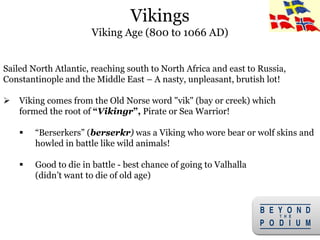 5
Sailed North Atlantic, reaching south to North Africa and east to Russia,
Constantinople and the Middle East – A nasty, unpleasant, brutish lot!
 Viking comes from the Old Norse word "vik" (bay or creek) which
formed the root of “Vikingr”, Pirate or Sea Warrior!
 “Berserkers” (berserkr) was a Viking who wore bear or wolf skins and
howled in battle like wild animals!
 Good to die in battle - best chance of going to Valhalla
(didn’t want to die of old age)
Vikings
Viking Age (800 to 1066 AD)
 