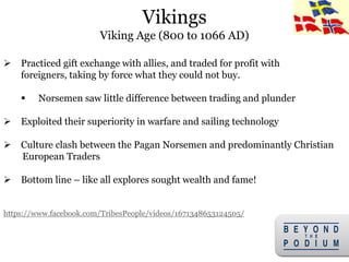6
 Practiced gift exchange with allies, and traded for profit with
foreigners, taking by force what they could not buy.
 Norsemen saw little difference between trading and plunder
 Exploited their superiority in warfare and sailing technology
 Culture clash between the Pagan Norsemen and predominantly Christian
European Traders
 Bottom line – like all explores sought wealth and fame!
https://www.facebook.com/TribesPeople/videos/1671348653124505/
Vikings
Viking Age (800 to 1066 AD)
 