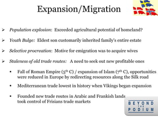 7
 Population explosion: Exceeded agricultural potential of homeland?
 Youth Bulge: Eldest son customarily inherited family's entire estate
 Selective procreation: Motive for emigration was to acquire wives
 Staleness of old trade routes: A need to seek out new profitable ones
 Fall of Roman Empire (5th C) / expansion of Islam (7th C), opportunities
were reduced in Europe by redirecting resources along the Silk road
 Mediterranean trade lowest in history when Vikings began expansion
 Founded new trade routes in Arabic and Frankish lands
took control of Frisians trade markets
Expansion/Migration
 