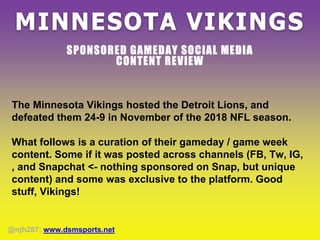 MINNESOTA VIKINGS
SPONSORED GAMEDAY SOCIAL MEDIA
CONTENT REVIEW
The Minnesota Vikings hosted the Detroit Lions, and
defeated them 24-9 in November of the 2018 NFL season.
What follows is a curation of their gameday / game week
content. Some if it was posted across channels (FB, Tw, IG,
, and Snapchat <- nothing sponsored on Snap, but unique
content) and some was exclusive to the platform. Good
stuff, Vikings!
@njh287; www.dsmsports.net
 