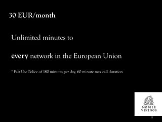 30 EUR/month


Unlimited minutes to

every network in the European Union
* Fair Use Police of 180 minutes per day, 60 minute max call duration




                                                                        11
 