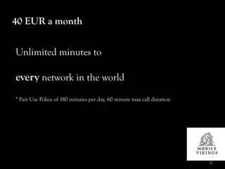 40 EUR a month


Unlimited minutes to

every network in the world
* Fair Use Police of 180 minutes per day, 60 minute max call duration




                                                                        12
 