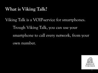 What is Viking Talk?

Viking Talk is a VOIP-service for smartphones.
    Trough Viking Talk, you can use your
    smartphone to call every network, from your
    own number.




                                                  3
 