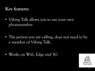 Key features

• Viking Talk allows you to use your own
  phonenumber

• The person you are calling, does not need to be
  a member of Viking Talk.

• Works on Wifi, Edge and 3G


                                                    4
 