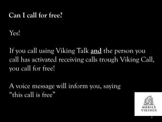 Can I call for free?

Yes!

If you call using Viking Talk and the person you
call has activated receiving calls trough Viking Call,
you call for free!

A voice message will inform you, saying
“this call is free”

                                                    8
 
