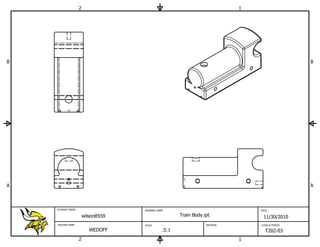 2                                                         1




B                                                                                                 B




A                                                                                                 A



    STUDENT NAME                    DRAWING NAME                                 DATE

                       wilson8559                     Train Body.ipt              11/30/2010
    TEACHER NAME                    SCALE                         MATERIAL       CLASS & PERIOD

                          WEDOFF               .5:1                                T202-03
                   2                                                         1
 