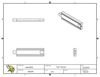 2                                                          1




B                                                                                                  B




A                                                                                                  A



    STUDENT NAME                    DRAWING NAME                                  DATE

                       wilson8559                      Train Track.ipt             12/2/2010
    TEACHER NAME                    SCALE                          MATERIAL       CLASS & PERIOD

                          WEDOFF               .25:1                                T202-03
                   2                                                          1
 