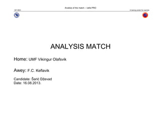 Analisis of the match – Uefa PRO
N/F SBIH A training center for coaches
ANALYSIS MATCH
Home: UMF Vikingur Olafsvik
Awey: F.C. Keflavik
Candidate: Šarić Dževad
Date: 16.08.2013.
 