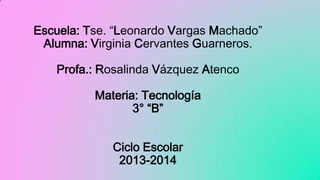 Escuela: Tse. “Leonardo Vargas Machado”
Alumna: Virginia Cervantes Guarneros.
Profa.: Rosalinda Vázquez Atenco
Materia: Tecnología
3° “B”
Ciclo Escolar
2013-2014

 