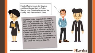 President Falana, I would also like you to
meet Hazel Clooney. She’s the Project
Manager in the Operations Department. Ms.
Clooney, this is President Berko Falana.
 