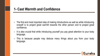 1- Cast Warmth and Confidence
› The first and most important step of making introductions as well as while introducing
oneself is to project great warmth towards the other person and to project great
confidence.
› It is also crucial that while introducing yourself you pay great attention to your body
language.
› This is because people may deduce many things about you from your body
language.
 