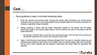 Cont. …
› Some guidelines to keep in mind while introducing others:
1. Know the seniority and pecking order amongst the people being introduced, you should always
remember that in business, you should always introduce people based on the person’s seniority in a
company; regardless of age and gender.
2. Always introduce a person with the lesser hierarchical position to the person with the higher
hierarchical position, you should always keep in mind to mention the name of the person with the
higher status first.
› For Example: “President Smith, I would like you to meet Kate Duncan. She’s the head of the Learning and
Development Department. Ms. Duncan, this is President James Smith.”
3. Keep in mind that you should always introduce strangers first, if you are in a situation where you are
introducing two people of equal rank to one another, then you should always start with the person
that you don’t know. Starting with the stranger’s introduction first would make the newcomer feel
welcome.
 