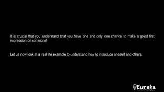 It is crucial that you understand that you have one and only one chance to make a good first
impression on someone!
Let us now look at a real life example to understand how to introduce oneself and others.
 
