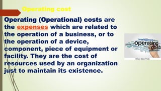 Operating (Operational) costs are
the expenses which are related to
the operation of a business, or to
the operation of a device,
component, piece of equipment or
facility. They are the cost of
resources used by an organization
just to maintain its existence.
Operating cost
 
