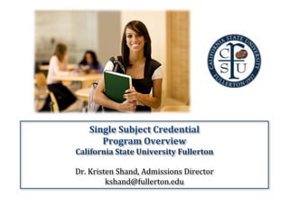 Single	
  Subject	
  Credential	
  	
  
Program	
  Overview	
  	
  
California	
  State	
  University	
  Fullerton	
  
	
  
Dr.	
  Kristen	
  Shand,	
  Admissions	
  Director	
  
kshand@fullerton.edu	
  
 