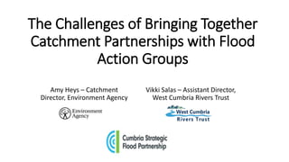 The Challenges of Bringing Together
Catchment Partnerships with Flood
Action Groups
Amy Heys – Catchment
Director, Environment Agency
Vikki Salas – Assistant Director,
West Cumbria Rivers Trust
 