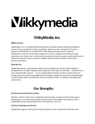 VikkyMedia.Inc
What we are:
VikkyMedia.Inc is an established Web development company delivering Web development
services of any complexity to clients worldwide. With more than a decade of IT business
expertise, VikkyMedia has a strong team of 300 skilled and experienced IT experts.
Vikkymedia's customer list includes companies of all sizes, ranging from startups to large
enterprises. Our clients have in common their awareness that they need a professional Internet
solution to generate revenue streams, establish communication channels or streamline
business operations.
What We Do:
VikkyMedia delivers comprehensive Web services ranging from custom website design to
development of complex enterprise Web applications. We base our offerings — selected from a
suite of dependable solutions — on an understanding of clients’ business requirements. We
combine business domain knowledge with technology competence and proven methodologies
to deliver high-quality, cost-effective results to maximize clients' competitive advantage and
productivity.

Our Strengths
One-Stop Internet Solutions Vendor:
Whether a client's need is for an appealing website design, complex multi-tier Web system
development, or custom programming using the latest technologies and industry trends, —
VikkyMedia has the required experience and expertise to do it all.
Full-Cycle Development Services:
VikkyMedia supports a full-cycle development process, from requirements definition and

 