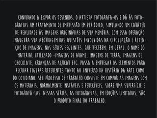 Convidado a expor os desenhos, o artista
fotografa-os e dá às fotografias um
tratamento de impressão em periódico,
simulando um caráter de realidade às
imagens originárias de sua memória. Com
essa operação inaugura sua abordagem das
questões envolvidas na circulação e retenção
de imagens. Nas séries seguintes, que
recebem, em geral, o nome do material
utilizado -Imagens de Arame, Imagens de
Terra, Imagens de Chocolate, Crianças de
Açúcar etc. passa a empregar os elementos
para recriar figuras referentes tanto ao
universo da história da arte como do
cotidiano. Seu processo de trabalho consiste