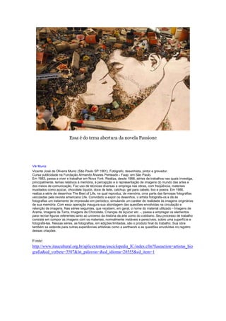 Essa é do tema abertura da novela Passione




Vik Muniz
Vicente José de Oliveira Muniz (São Paulo SP 1961). Fotógrafo, desenhista, pintor e gravador.
Cursa publicidade na Fundação Armando Álvares Penteado - Faap, em São Paulo.
Em 1983, passa a viver e trabalhar em Nova York. Realiza, desde 1988, séries de trabalhos nas quais investiga,
principalmente, temas relativos à memória, à percepção e à representação de imagens do mundo das artes e
dos meios de comunicação. Faz uso de técnicas diversas e emprega nas obras, com freqüência, materiais
inusitados como açúcar, chocolate líquido, doce de leite, catchup, gel para cabelo, lixo e poeira. Em 1988,
realiza a série de desenhos The Best of Life, na qual reproduz, de memória, uma parte das famosas fotografias
veiculadas pela revista americana Life. Convidado a expor os desenhos, o artista fotografa-os e dá às
fotografias um tratamento de impressão em periódico, simulando um caráter de realidade às imagens originárias
de sua memória. Com essa operação inaugura sua abordagem das questões envolvidas na circulação e
retenção de imagens. Nas séries seguintes, que recebem, em geral, o nome do material utilizado - Imagens de
Arame, Imagens de Terra, Imagens de Chocolate, Crianças de Açúcar etc. -, passa a empregar os elementos
para recriar figuras referentes tanto ao universo da história da arte como do cotidiano. Seu processo de trabalho
consiste em compor as imagens com os materiais, normalmente instáveis e perecíveis, sobre uma superfície e
fotografá-las. Nessas séries, as fotografias, em edições limitadas, são o produto final do trabalho. Sua obra
também se estende para outras experiências artísticas como a earthwork e as questões envolvidas no registro
dessas criações.


Fonte:
http://www.itaucultural.org.br/aplicexternas/enciclopedia_IC/index.cfm?fuseaction=artistas_bio
grafia&cd_verbete=3507&lst_palavras=&cd_idioma=28555&cd_item=1
 