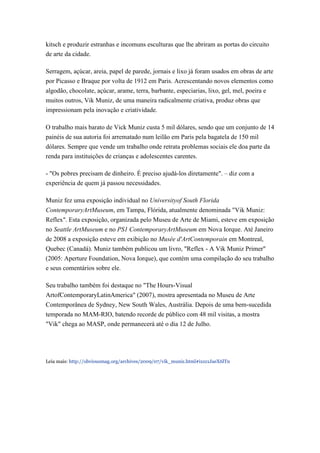 kitsch e produzir estranhas e incomuns esculturas que lhe abriram as portas do circuito
de arte da cidade.

Serragem, açúcar, areia, papel de parede, jornais e lixo já foram usados em obras de arte
por Picasso e Braque por volta de 1912 em Paris. Acrescentando novos elementos como
algodão, chocolate, açúcar, arame, terra, barbante, especiarias, lixo, gel, mel, poeira e
muitos outros, Vik Muniz, de uma maneira radicalmente criativa, produz obras que
impressionam pela inovação e criatividade.

O trabalho mais barato de Vick Muniz custa 5 mil dólares, sendo que um conjunto de 14
painéis de sua autoria foi arrematado num leilão em Paris pela bagatela de 150 mil
dólares. Sempre que vende um trabalho onde retrata problemas sociais ele doa parte da
renda para instituições de crianças e adolescentes carentes.

- "Os pobres precisam de dinheiro. É preciso ajudá-los diretamente". – diz com a
experiência de quem já passou necessidades.

Muniz fez uma exposição individual no Universityof South Florida
ContemporaryArtMuseum, em Tampa, Flórida, atualmente denominada "Vik Muniz:
Reflex". Esta exposição, organizada pelo Museu de Arte de Miami, esteve em exposição
no Seattle ArtMuseum e no PS1 ContemporaryArtMuseum em Nova Iorque. Até Janeiro
de 2008 a exposição esteve em exibição no Musée d'ArtContemporain em Montreal,
Quebec (Canadá). Muniz também publicou um livro, "Reflex - A Vik Muniz Primer"
(2005: Aperture Foundation, Nova Iorque), que contém uma compilação do seu trabalho
e seus comentários sobre ele.

Seu trabalho também foi destaque no "The Hours-Visual
ArtofContemporaryLatinAmerica" (2007), mostra apresentada no Museu de Arte
Contemporânea de Sydney, New South Wales, Austrália. Depois de uma bem-sucedida
temporada no MAM-RIO, batendo recorde de público com 48 mil visitas, a mostra
"Vik" chega ao MASP, onde permanecerá até o dia 12 de Julho.




Leia mais: http://obviousmag.org/archives/2009/07/vik_muniz.html#ixzz1JaeX6lTn
 