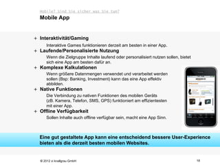 Mobile? Sind Sie sicher was Sie tun?
  Mobile App


+ Interaktivität/Gaming
      Interaktive Games funktionieren derzeit am besten in einer App.
+ Laufende/Personalisierte Nutzung
      Wenn die Zielgruppe Inhalte laufend oder personalisiert nutzen sollen, bietet
      sich eine App am besten dafür an.
+ Komplexe Kalkulationen
      Wenn größere Datenmengen verwendet und verarbeitet werden
      sollen (Bsp: Banking, Investment) kann das eine App effektiv
      abbilden.
+ Native Funktionen
      Die Verbindung zu nativen Funktionen des mobilen Geräts
      (zB. Kamera, Telefon, SMS, GPS) funktioniert am effizientesten
      mit einer App.
+ Offline Verfügbarkeit
      Sollen Inhalte auch offline verfügbar sein, macht eine App Sinn.



  Eine gut gestaltete App kann eine entscheidend bessere User-Experience
  bieten als die derzeit besten mobilen Websites.


  © 2012 vi knallgrau GmbH                                                            18
 