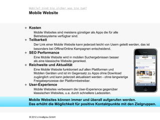 Mobile? Sind Sie sicher was Sie tun?
  Mobile Website


+ Kosten
      Mobile Websites sind meistens günstiger als Apps die für alle
      Betriebssysteme verfügbar sind.
+ Teilbarkeit
      Der Link einer Mobile Website kann jederzeit leicht von Usern geteilt werden, das ist
      besonders bei Offline/Online Kampagnen entscheidend.
+ SEO Performance
      Eine Mobile Website wird in mobilen Suchergebnissen besser
      als eine klassische Website geranked.
+ Reichweite und Aktualität
      Eine Mobile Website funktioniert auf allen Plattformen und
      Mobilen Geräten und ist im Gegensatz zu Apps ohne Download
      zugänglich und kann jederzeit aktualisiert werden - ohne langwierige
      Freigabeprozesse der Plattformbetreiber.
+ User-Experience
      Mobile Websites verbessern die User-Experience gegenüber
      klassischen Websites, u.a. durch schnellere Ladezeiten.

  Mobile Websites können immer und überall aufgerufen werden.
  Das erhöht die Möglichkeit für positive Kontaktpunkte mit den Zielgruppen.


  © 2012 vi knallgrau GmbH
 