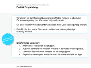 Mobile? Sind Sie sicher was Sie tun?
  Fazit & Empfehlung



- Verglichen mit der Desktop Nutzung ist die Mobile Nutzung in absoluten
  Zahlen noch gering, das Wachstum ist jedoch rapide.

- Mit einer Mobilen Website werden potenziell mehr User kostengünstig erreicht.

- Eine Mobile App macht Sinn wenn der Usecase eine regelmäßige
  Nutzung vorsieht.




  Empfohlenes Vorgehen:
    1. Analyse der relevanten Zielgruppen.
    2. Auswahl der Rolle der Mobilen Präsenz in der Wertschöpfungskette.
    3. Definition des konkreten Nutzens für die Zielgruppen.
    4. Gegenüberstellung der Kosten/Nutzen für Mobile Website vs. App.




   © 2012 vi knallgrau GmbH
 