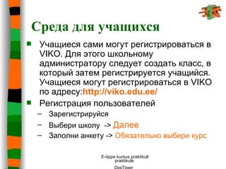 Среда для учащихся Учащиеся сами могут регистрироваться в  VIKO . Для этого школьному администратору следует создать класс, в который затем регистрируется учащийся. Учащиеся могут регистрироваться в  VIKO  по адресу : http://viko.edu.ee/   Регистрация пользователей  Зарегистрируйся  Выбери   школу   ->  Далее Заполни анкету ->  Обязательно выбери курс 