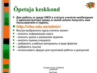 Õpetaja keskkond Для работ ы  в среде  VIKO  в статусе учителя  необходимо у администратора среды в своей школе получить имя пользователя и пароль .   http://viko.edu.ee/admin/   Внутри выбранного курса учитель может: -  вносить информацию курса  -  вносить   уроки   и   домашние   задания   -  вносить оценки учащихся -  добавлять учебные материалы в виде файлов  -  добавлять ссылки  -  использовать   форум   для   групповой   работы   и   дискуссий   