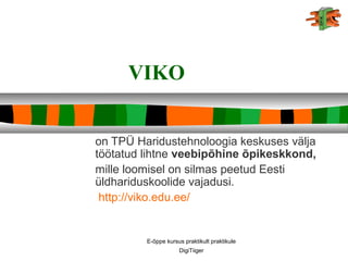 E-õppe kursus praktikult praktikule
DigiTiiger
VIKO
on TPÜ Haridustehnoloogia keskuses välja
töötatud lihtne veebipõhine õpikeskkond,
mille loomisel on silmas peetud Eesti
üldhariduskoolide vajadusi.
http://viko.edu.ee/
 