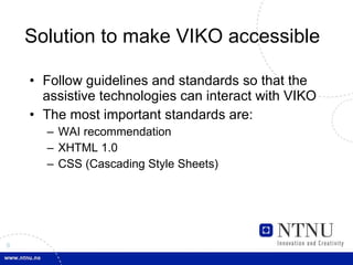 Solution to make VIKO accessible Follow guidelines and standards so that the assistive technologies can interact with VIKO  The most important standards are:  WAI recommendation  XHTML 1.0  CSS (Cascading Style Sheets)  