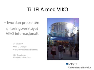 Til IFLA med VIKO
– hvordan presentere
e-læringsverktøyet
VIKO internasjonalt
Liv Gaustad
Anne L. Lorange
NTNU Universitetsbiblioteket
NBF Trondheim
årsmøte 4. mars 2013

 