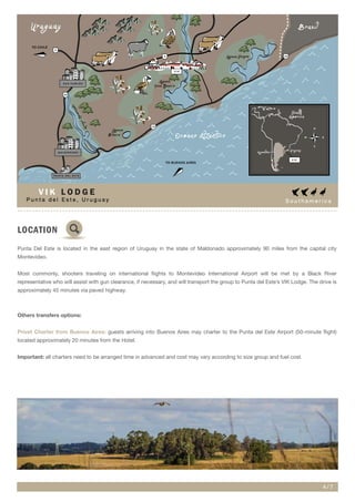 S o u t h a m e r i c a
LOCATION
Punta Del Este is located in the east region of Uruguay in the state of Maldonado approximately 90 miles from the capital city
Montevideo.
Most commonly, shooters traveling on international flights to Montevideo International Airport will be met by a Black River
representative who will assist with gun clearance, if necessary, and will transport the group to Punta del Este’s VIK Lodge. The drive is
approximately 45 minutes via paved highway.
Others transfers options:
Privet Charter from Buenos Aires: guests arriving into Buenos Aires may charter to the Punta del Este Airport (50-minute flight)
located approximately 20 minutes from the Hotel.
Important: all charters need to be arranged time in advanced and cost may vary according to size group and fuel cost.
4 / 7
P u n t a d e l E s t e , U r u g u a y
V I K L O D G E
Laguna Garzon
Laguna
Jose Ignacio
Laguna
Blanca
ArroyoMaldonado
Uruguay
Oceano AtLantico
9
9
9
10
10
39
TO CHILE
TO BUENOS AIRES
M A L D O N A D O
S A N C A R L O S
P U N T A D E L E S T E
Brasil
V I K
South
America
Argentina
Uruguay
N
S
EW
V I K
 