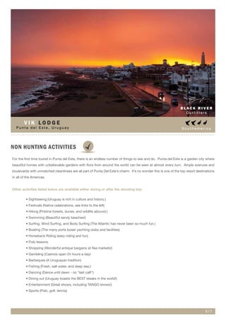S o u t h a m e r i c a
NON HUNTING ACTIVITIES
B L A C K R I V E R
O u t f i t t e r s
5 / 7
P u n t a d e l E s t e , U r u g u a y
V I K L O D G E
For the first time tourist in Punta del Este, there is an endless number of things to see and do. Punta del Este is a garden city where
beautiful homes with unbelievable gardens with flora from around the world can be seen at almost every turn. Ample avenues and
boulevards with unmatched cleanliness are all part of Punta Del Este’s charm. It’s no wonder this is one of the top resort destinations
in all of the Americas.
Other activities listed below are available either during or after the shooting trip:
• Sightseeing (Uruguay is rich in culture and history.)
• Festivals (Native celebrations, see links to the left)
• Hiking (Pristine forests, dunes, and wildlife abound.)
• Swimming (Beautiful sandy beaches!)
• Surfing, Wind Surfing, and Body Surfing (The Atlantic has never been so much fun.)
• Boating (The many ports boast yachting clubs and facilities)
• Horseback Riding (easy-riding and fun)
• Polo lessons
• Shopping (Wonderful antique bargains at flea markets!)
• Gambling (Casinos open 24 hours a day)
• Barbeques (A Uruguayan tradition)
• Fishing (Fresh, salt water, and deep sea.)
• Dancing (Dance until dawn - no "last call!")
• Dining out (Uruguay boasts the BEST steaks in the world!)
• Entertainment (Great shows, including TANGO shows!)
• Sports (Polo, golf, tennis)
 