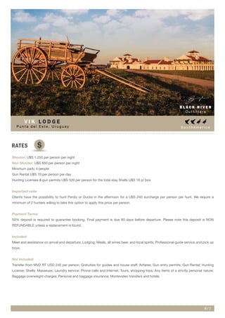 S o u t h a m e r i c a
RATES
Shooter: U$S 1.250 per person per night
Non Shooter: U$S 850 per person per night
Minimum party 4 people
Gun Rental U$S 70 per person per day
Hunting Licenses & gun permits U$S 320 per person for the total stay Shells U$S 16 p/ box
Important note:
Clients have the possibility to hunt Perdiz or Ducks in the afternoon for a U$S 240 surcharge per person per hunt. We require a
minimum of 2 hunters willing to take this option to apply this price per person.
Payment Terms:
50% deposit is required to guarantee booking. Final payment is due 60 days before departure. Please note this deposit is NON
REFUNDABLE unless a replacement is found.
Included:
Meet and assistance on arrival and departure; Lodging; Meals, all wines beer, and local spirits; Professional guide service and pick up
boys.
Not Included:
Transfer from MVD RT USD 240 per person; Gratuities for guides and house staff; Airfares; Gun entry permits; Gun Rental; Hunting
License; Shells; Masseuse; Laundry service; Phone calls and Internet; Tours, shopping trips; Any items of a strictly personal nature;
Baggage overweight charges; Personal and baggage insurance; Montevideo transfers and hotels.
B L A C K R I V E R
O u t f i t t e r s
6 / 7
$
P u n t a d e l E s t e , U r u g u a y
V I K L O D G E
 